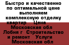 Быстро и качественно по оптимальной цене выполняем комплексную отделку квартир. › Цена ­ 300 - Московская обл., Лобня г. Строительство и ремонт » Услуги   . Московская обл.